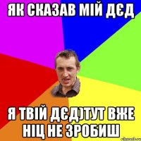 Як сказав мій Дєд Я твій дєд)Тут вже ніц не зробиш