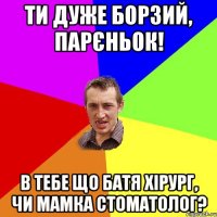 Ти дуже борзий, парєньок! В тебе що батя хірург, чи мамка стоматолог?