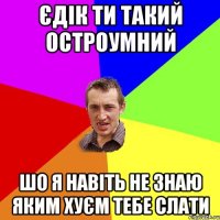 Єдік ти такий остроумний шо я навіть не знаю яким хуєм тебе слати