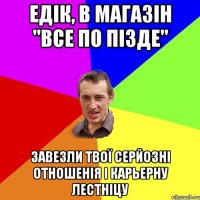 едік, в магазін "все по пізде" завезли твої серйозні отношенія і карьерну лестніцу