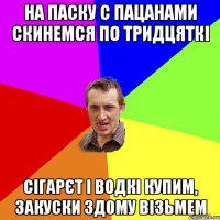 на паску с пацанами скинемся по тридцяткі сігарєт і водкі купим, закуски здому візьмем