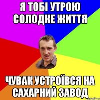 я тобі утрою солодке життя чувак устроївся на сахарний завод