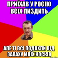 Приїхав у росію всіх пиздить Але ті всі подохли від запаху моїх носків