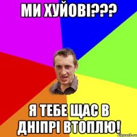 ми хуйові??? я тебе щас в дніпрі втоплю!