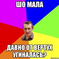 шо мала давно от вертух угиналась?