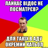 лайкає відос не посматрєв? для такіх в аду окремий катьол