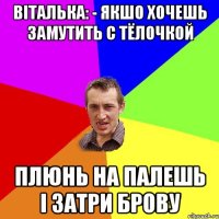 віталька: - якшо хочешь замутить с тёлочкой плюнь на палешь і затри брову