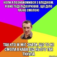 коли я познайомився з Вледіком, я вже тоді підозрював , що діло пахне смолою так хто ж міг знати, що то не смола а кава від нього так тхнула