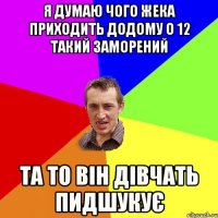 Я думаю чого жека приходить додому о 12 такий заморений Та то він дівчать пидшукує