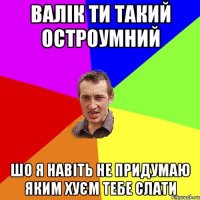 Валік ти такий остроумний шо я навіть не придумаю яким хуєм тебе слати