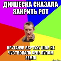 дюшеска сказала закрить рот крутанув вєртуху шоб не чуствовала себе пупом землі