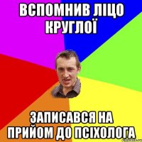 вспомнив ліцо круглої записався на прийом до псіхолога