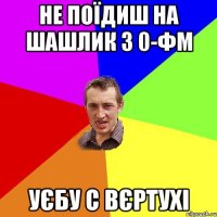 не поїдиш на шашлик з 0-ФМ уєбу с вєртухі