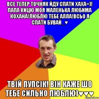 ВСЕ ТЕПЕР ТОЧНЯК ЙДУ СПАТИ ХАХА=)! ПАПА КИЦЮ МОЯ МАЛЕНЬКА ЛЮБИМА КОХАНА!ЛЮБЛЮ ТЕБЕ АЛЛА!ВСЬО Я СПАТИ БУВАЙ_♥ ТВІЙ ПУПСІК! ВІН КАЖЕ ШО ТЕБЕ СИЛЬНО ЛЮБЛЮ)♥♥♥