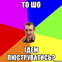 то шо Ідем люструватись?