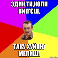 Эдик,ти,коли вип'єш, таку хуйню мелиш!