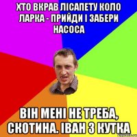 хто вкрав лісапету коло ларка - прийди і забери насоса він мені не треба, скотина. іван з кутка