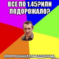 Все по 1.45?или подорожало? ПППРРРОООКККЛЛЛАААДДДКККААА