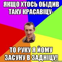 якщо хтось обідив таку красавіцу- то руку я йому засуну в задніцу!