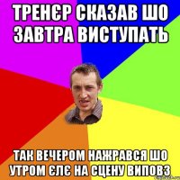 Тренєр сказав шо завтра виступать так вечером нажрався шо утром єлє на сцену виповз