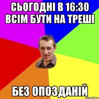 сьогодні в 16:30 всім бути на треші без опозданій