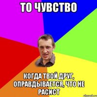 То чувство когда твой друг, оправдывается, что не расист