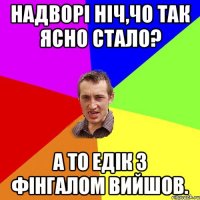 надворі ніч,чо так ясно стало? а то едік з фінгалом вийшов.