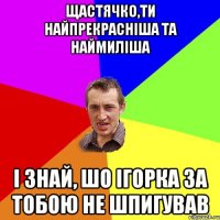 Щастячко,ти найпрекрасніша та наймиліша і знай, шо Ігорка за тобою не шпигував