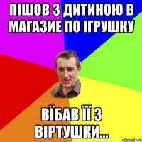 Пішов з дитиною в магазие по ігрушку вїбав її з віртушки...