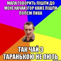 МАЛА ГОВОРИТЬ ПІШЛИ ДО МЕНЕ НАЧАЙ,ІГОР КАЖЕ ПІШЛИ ПОПЄМ ПИВА ТАК ЧАЙ З ТАРАНЬКОЮ НЕ ПЮТЬ