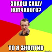 знаєш сашу копчаного? то я зкоптив