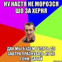 ну настя не морозся шо за херня дак мы будем гулять до завтра празнувать ну не гони, давай