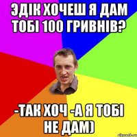 Эдік хочеш я дам тобі 100 гривнів? -Так хоч -А я тобі не дам)