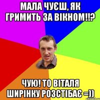 Мала чуєш, як гримить за вікном!!? Чую! То Віталя ширінку розстібає =))