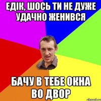 Едік, шось ти не дуже удачно женився бачу в тебе окна во двор