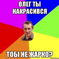 олег ты накрасився тобi не жарко?