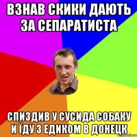 ВЗНАВ СКИКИ ДАЮТЬ ЗА СЕПАРАТИСТА СПИЗДИВ У СУСИДА СОБАКУ И ЇДУ З ЕДИКОМ В ДОНЕЦК