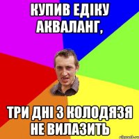 Купив Едіку акваланг, три дні з колодязя не вилазить