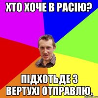 Хто хоче в Расiю? Пiдхотьде з вертухi отправлю.