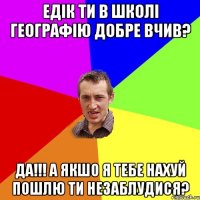 Едік ти в школі географію добре вчив? да!!! а якшо я тебе нахуй пошлю ти незаблудися?