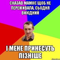 сказав мамкє щоб не переживала, сьодня вихідний і мене принесуть пізніше