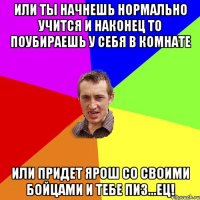 или ты начнешь нормально учится и наконец то поубираешь у себя в комнате или придет Ярош со своими бойцами и тебе пиз...ец!