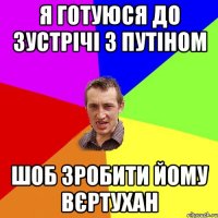 я готуюся до зустрічі з путіном шоб зробити йому вєртухан