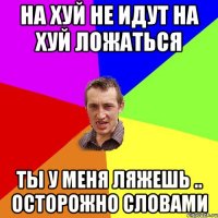 На хуй не идут на хуй ложаться Ты у меня ляжешь .. Осторожно словами