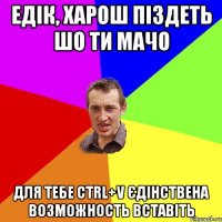 Едік, харош піздеть шо ти мачо для тебе сtrl+V єдінствена возможность вставіть