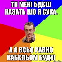 ти мені бдєш казать шо я сука. А я всьо равно кабєльом буду!