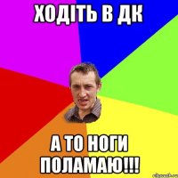 ХОДIТЬ В ДК А ТО НОГИ ПОЛАМАЮ!!!