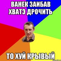 Ванек заибав хватэ дрочить то хуй крывый