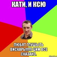 Кати, и Ксю любят глушЫть вискарь!!!!!і цим все сказано.