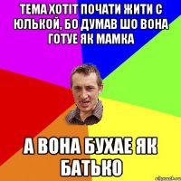 Тема хотiт почати жити с Юлькой, бо думав шо вона готуе як мамка А вона бухае як батько